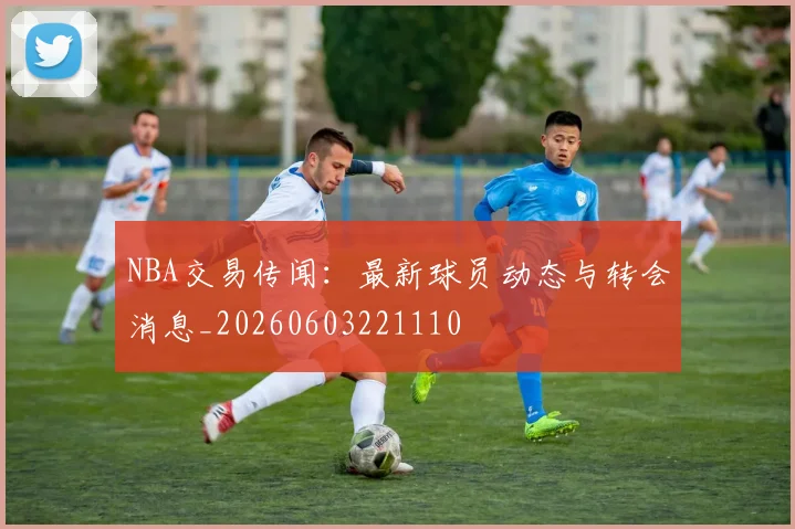 NBA交易传闻：最新球员动态与转会消息_20260603221110