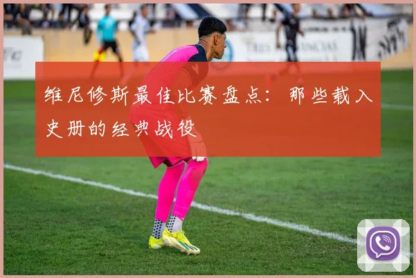 维尼修斯最佳比赛盘点:那些载入史册的经典战役