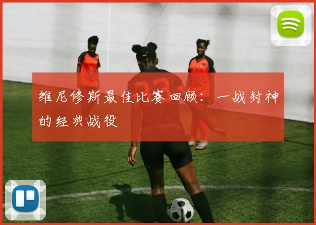 维尼修斯最佳比赛回顾：一战封神的经典战役